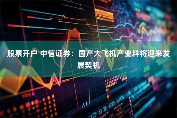 股票开户 中信证券：国产大飞机产业料将迎来发展契机