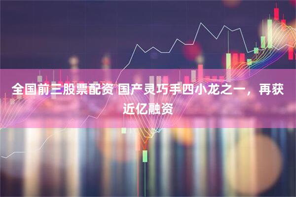 全国前三股票配资 国产灵巧手四小龙之一，再获近亿融资