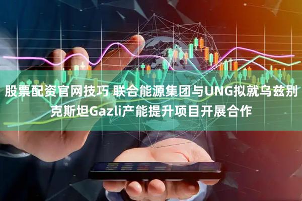股票配资官网技巧 联合能源集团与UNG拟就乌兹别克斯坦Gazli产能提升项目开展合作