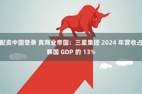 配资中国登录 真商业帝国：三星集团 2024 年营收占韩国 GDP 的 13%