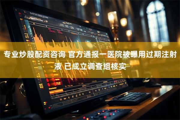 专业炒股配资咨询 官方通报一医院被曝用过期注射液 已成立调查组核实