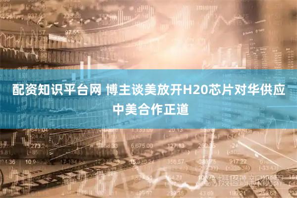 配资知识平台网 博主谈美放开H20芯片对华供应 中美合作正道