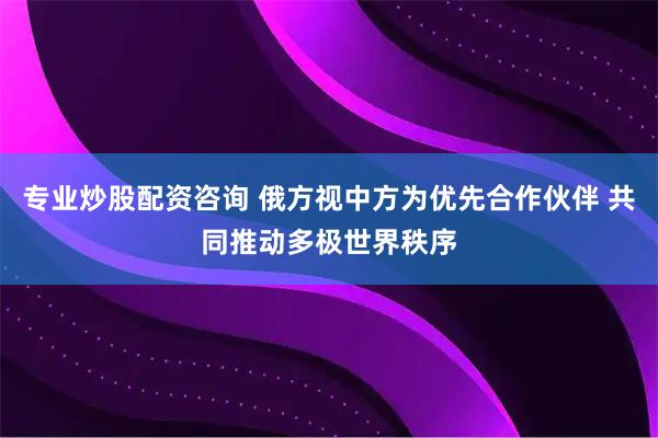 专业炒股配资咨询 俄方视中方为优先合作伙伴 共同推动多极世界秩序