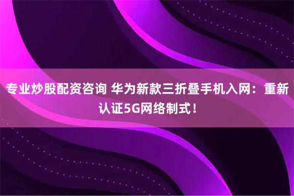 专业炒股配资咨询 华为新款三折叠手机入网：重新认证5G网络制式！