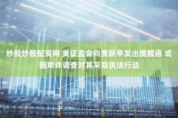 炒股炒股配资网 美证监会向贾跃亭发出提醒函 或因欺诈调查对其采取执法行动