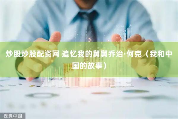 炒股炒股配资网 追忆我的舅舅乔治·何克（我和中国的故事）