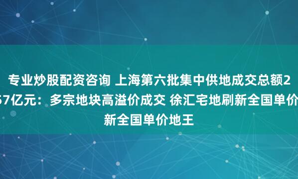 专业炒股配资咨询 上海第六批集中供地成交总额289.57亿元：多宗地块高溢价成交 徐汇宅地刷新全国单价地王