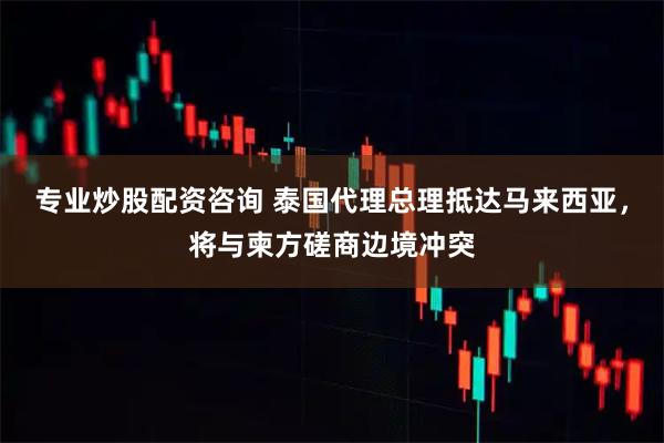 专业炒股配资咨询 泰国代理总理抵达马来西亚，将与柬方磋商边境冲突