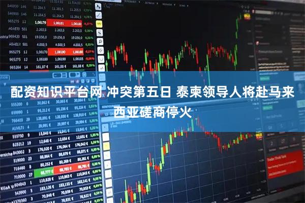 配资知识平台网 冲突第五日 泰柬领导人将赴马来西亚磋商停火