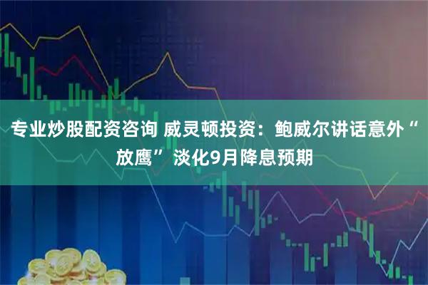 专业炒股配资咨询 威灵顿投资：鲍威尔讲话意外“放鹰” 淡化9月降息预期