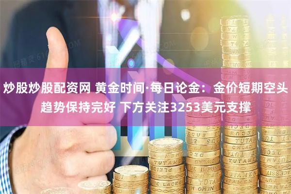 炒股炒股配资网 黄金时间·每日论金：金价短期空头趋势保持完好 下方关注3253美元支撑