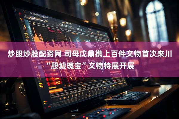 炒股炒股配资网 司母戊鼎携上百件文物首次来川“殷墟瑰宝”文物特展开展