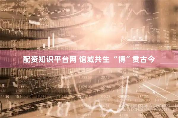 配资知识平台网 馆城共生 “博”贯古今