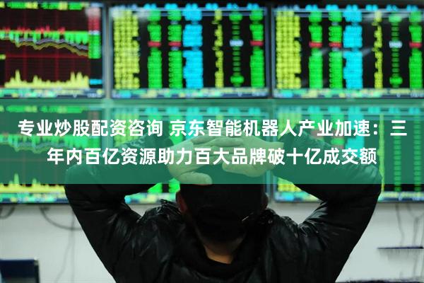 专业炒股配资咨询 京东智能机器人产业加速：三年内百亿资源助力百大品牌破十亿成交额