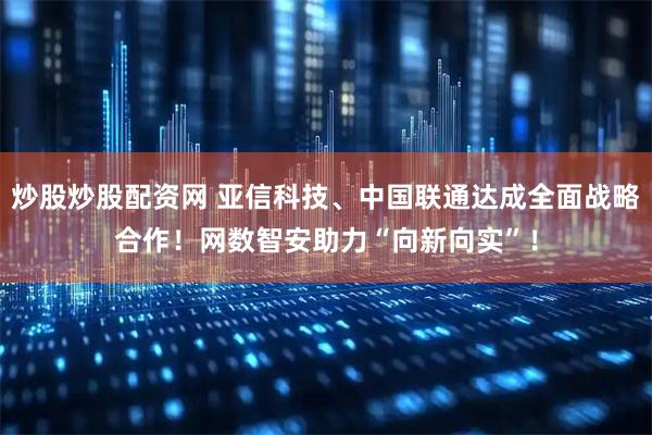 炒股炒股配资网 亚信科技、中国联通达成全面战略合作！网数智安助力“向新向实”！