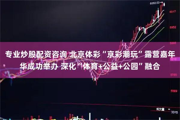 专业炒股配资咨询 北京体彩“京彩潮玩”露营嘉年华成功举办 深化“体育+公益+公园”融合