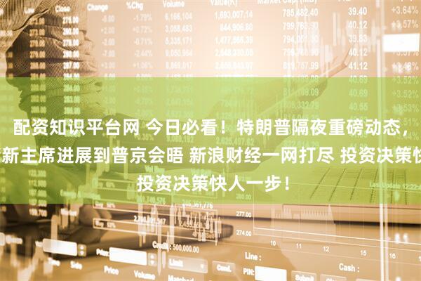 配资知识平台网 今日必看！特朗普隔夜重磅动态，从美联储新主席进展到普京会晤 新浪财经一网打尽 投资决策快人一步！