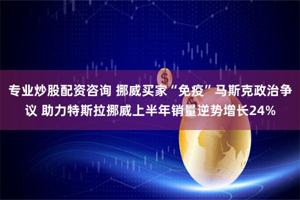 专业炒股配资咨询 挪威买家“免疫”马斯克政治争议 助力特斯拉挪威上半年销量逆势增长24%