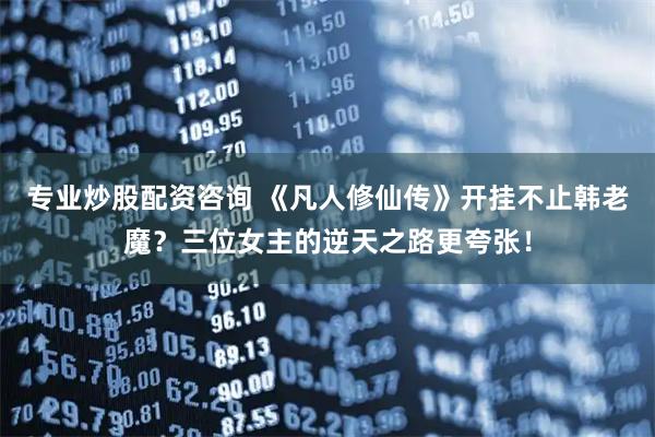 专业炒股配资咨询 《凡人修仙传》开挂不止韩老魔？三位女主的逆天之路更夸张！