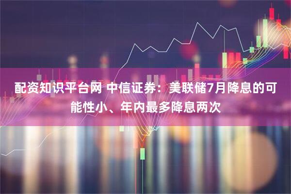 配资知识平台网 中信证券：美联储7月降息的可能性小、年内最多降息两次