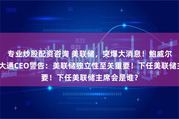 专业炒股配资咨询 美联储，突爆大消息！鲍威尔悬了？摩根大通CEO警告：美联储独立性至关重要！下任美联储主席会是谁？