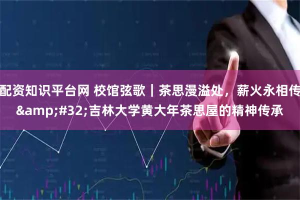 配资知识平台网 校馆弦歌|茶思漫溢处,薪火永相传 吉林大学黄大年茶思屋的精神传承