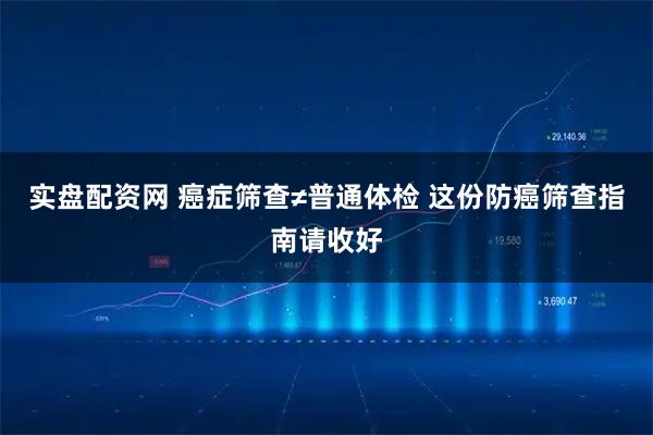 实盘配资网 癌症筛查≠普通体检 这份防癌筛查指南请收好