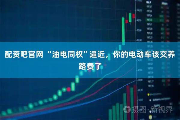 配资吧官网 “油电同权”逼近,你的电动车该交养路费了