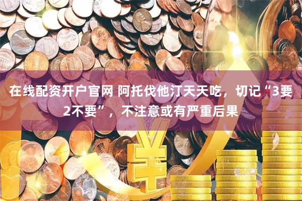 在线配资开户官网 阿托伐他汀天天吃,切记“3要2不要”,不注意或有严重后果