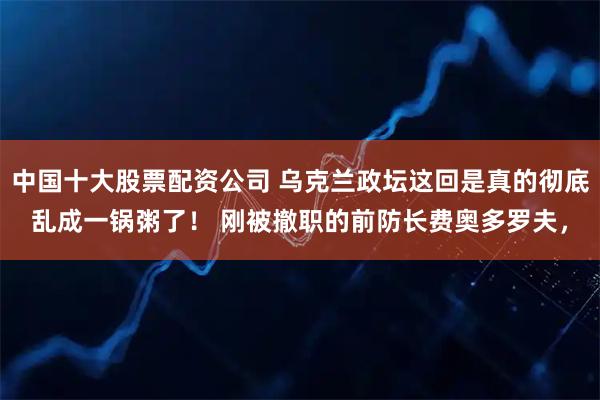 中国十大股票配资公司 乌克兰政坛这回是真的彻底乱成一锅粥了！ 刚被撤职的前防长费奥多罗夫，
