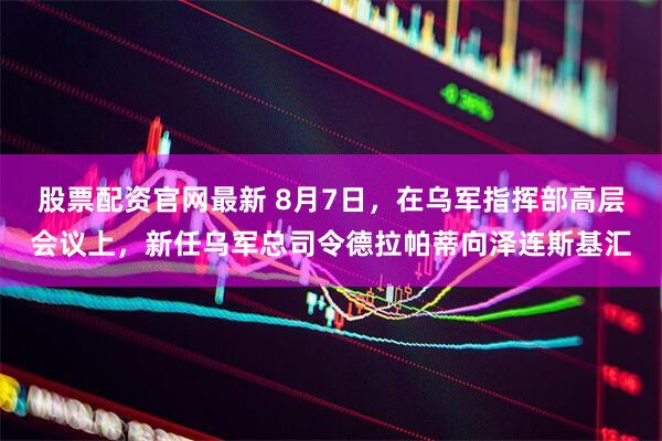 股票配资官网最新 8月7日，在乌军指挥部高层会议上，新任乌军总司令德拉帕蒂向泽连斯基汇