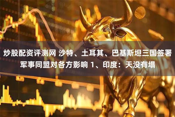 炒股配资评测网 沙特、土耳其、巴基斯坦三国签署军事同盟对各方影响 1、印度:天没有塌