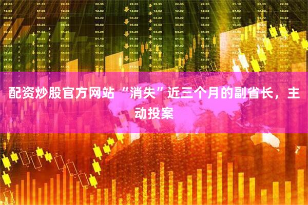 配资炒股官方网站 “消失”近三个月的副省长，主动投案