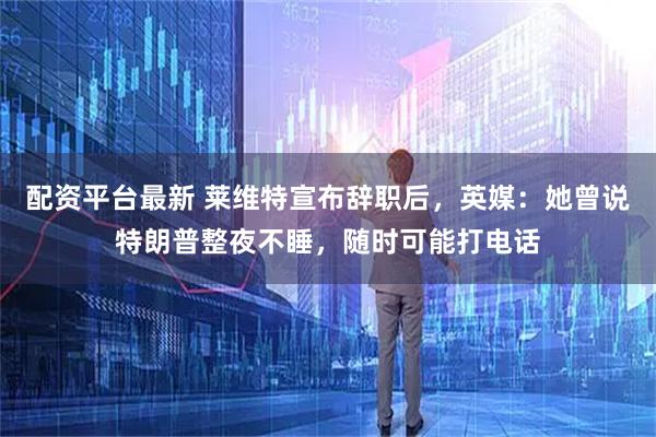 配资平台最新 莱维特宣布辞职后，英媒：她曾说特朗普整夜不睡，随时可能打电话