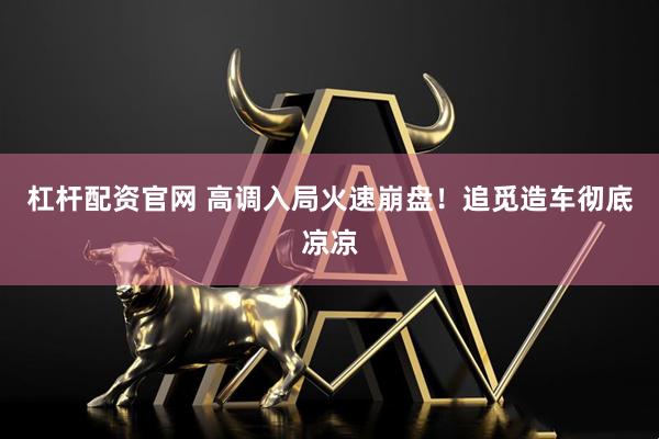 杠杆配资官网 高调入局火速崩盘！追觅造车彻底凉凉