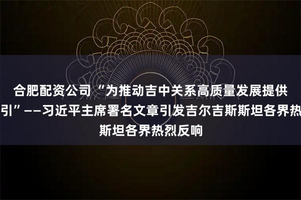 合肥配资公司 “为推动吉中关系高质量发展提供重要指引”——习近平主席署名文章引发吉尔吉斯斯坦各界热烈反响