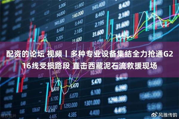 配资的论坛 视频丨多种专业设备集结全力抢通G216线受损路段 直击西藏泥石流救援现场