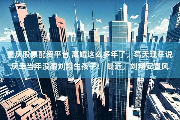 重庆股票配资平台 离婚这么多年了,葛天现在说庆幸当年没跟刘翔生孩子! 最近,刘翔安置风