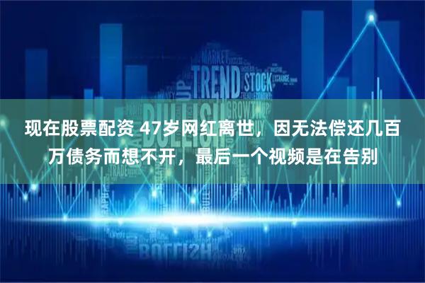 现在股票配资 47岁网红离世,因无法偿还几百万债务而想不开,最后一个视频是在告别