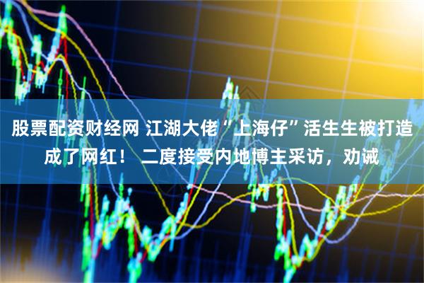 股票配资财经网 江湖大佬“上海仔”活生生被打造成了网红！ 二度接受内地博主采访，劝诫