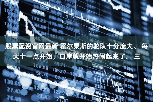 股票配资官网最新 霍尔果斯的驼队十分庞大。 每天十一点开始，口岸就开始热闹起来了。 三